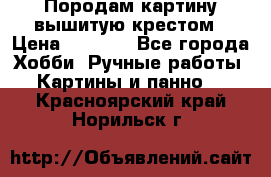 Породам картину вышитую крестом › Цена ­ 8 000 - Все города Хобби. Ручные работы » Картины и панно   . Красноярский край,Норильск г.